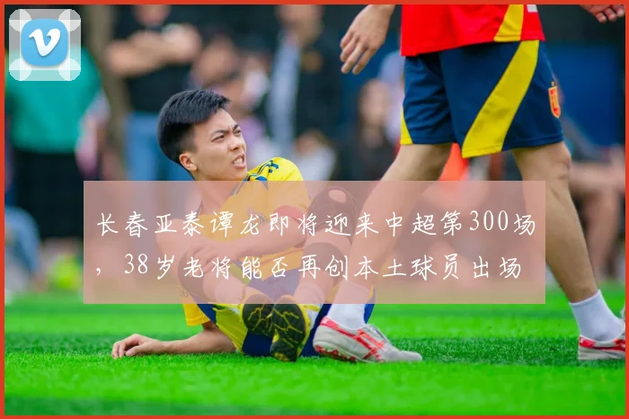 长春亚泰谭龙即将迎来中超第300场，38岁老将能否再创本土球员出场纪录？
