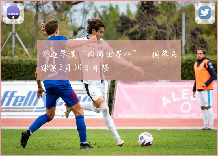 打造琴澳“民间世界杯”！横琴足球赛5月30日开踢