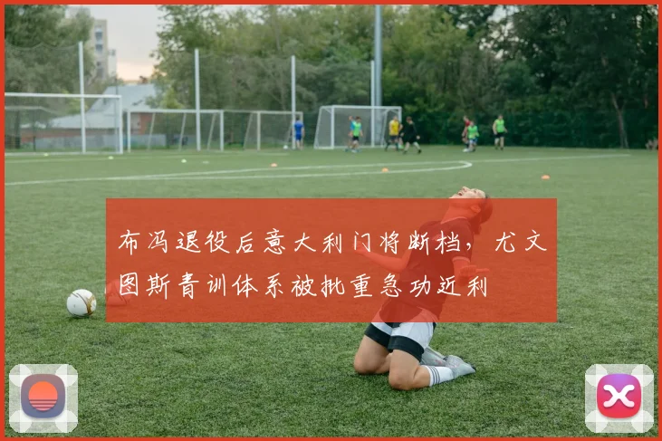 布冯退役后意大利门将断档，尤文图斯青训体系被批重急功近利