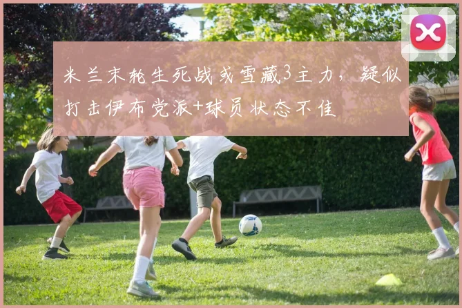 米兰末轮生死战或雪藏3主力，疑似打击伊布党派+球员状态不佳