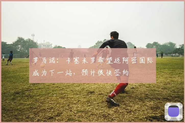 罗马诺：卡塞米罗希望迈阿密国际成为下一站，预计很快签约