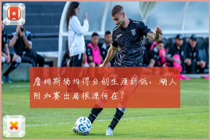 詹姆斯场均得分创生涯新低,湖人附加赛出局根源何在?