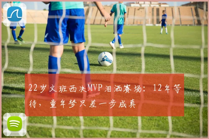 22岁文班西决MVP泪洒赛场：12年等待，童年梦只差一步成真