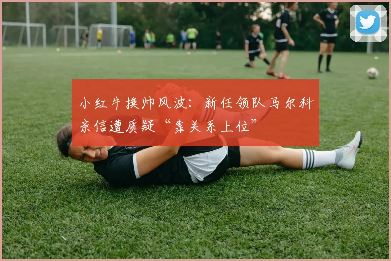 小红牛换帅风波：新任领队马尔科亲信遭质疑“靠关系上位”