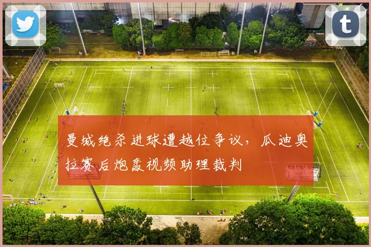 曼城绝杀进球遭越位争议，瓜迪奥拉赛后炮轰视频助理裁判